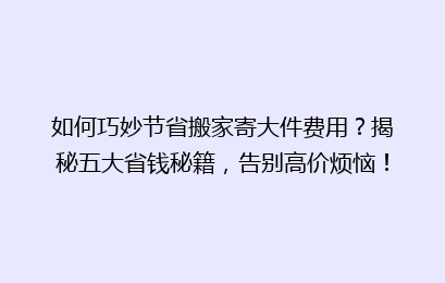 如何巧妙节省搬家寄大件费用？揭秘五大省钱秘籍，告别高价烦恼！