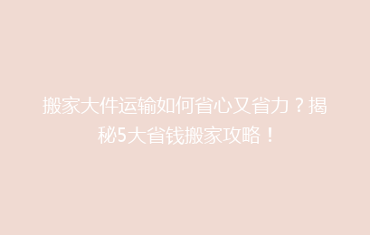 搬家大件运输如何省心又省力？揭秘5大省钱搬家攻略！