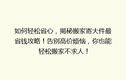 如何轻松省心,揭秘搬家寄大件最省钱攻略!告别高价烦恼,你也能轻松搬家不求人!