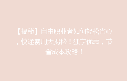 【揭秘】自由职业者如何轻松省心，快递费用大揭秘！独享优惠，节省成本攻略！