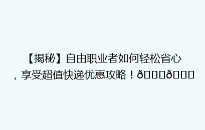 【揭秘】自由职业者如何轻松省心，享受超值快递优惠攻略！🚀🎁
