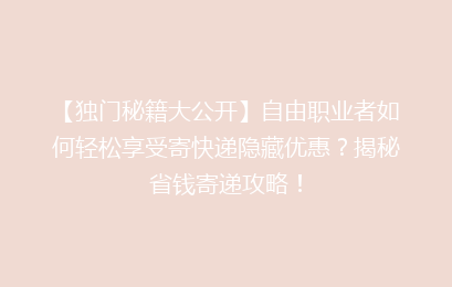 【独门秘籍大公开】自由职业者如何轻松享受寄快递隐藏优惠？揭秘省钱寄递攻略！