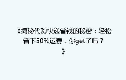 《揭秘代购快递省钱的秘密：轻松省下50%运费，你get了吗？》