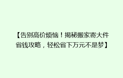 【告别高价烦恼！揭秘搬家寄大件省钱攻略，轻松省下万元不是梦】