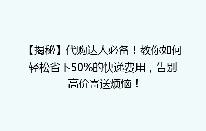 【揭秘】代购达人必备！教你如何轻松省下50%的快递费用，告别高价寄送烦恼！