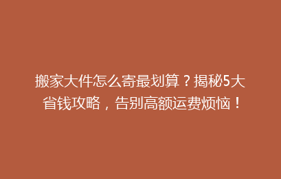 搬家大件怎么寄最划算？揭秘5大省钱攻略，告别高额运费烦恼！