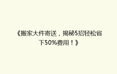 《搬家大件寄送,揭秘5招轻松省下50%费用!》