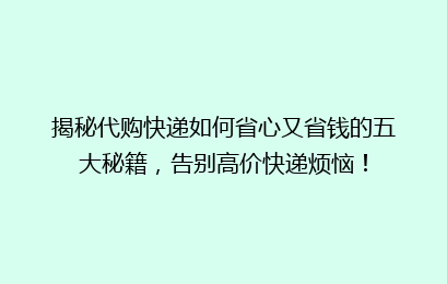 揭秘代购快递如何省心又省钱的五大秘籍,告别高价快递烦恼!