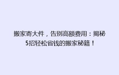搬家寄大件，告别高额费用：揭秘5招轻松省钱的搬家秘籍！