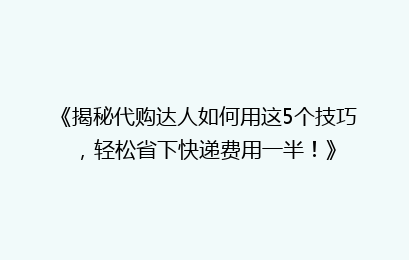 《揭秘代购达人如何用这5个技巧,轻松省下快递费用一半!》