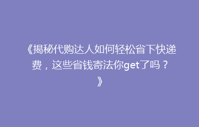 《揭秘代购达人如何轻松省下快递费,这些省钱寄法你get了吗?》