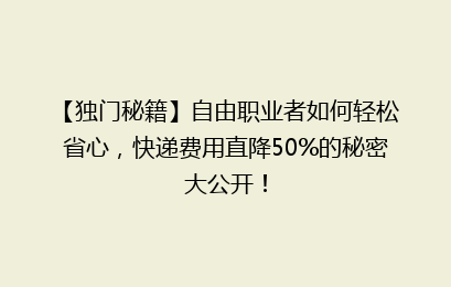 【独门秘籍】自由职业者如何轻松省心，快递费用直降50%的秘密大公开！