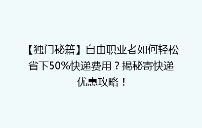 【独门秘籍】自由职业者如何轻松省下50%快递费用？揭秘寄快递优惠攻略！