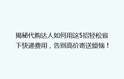 揭秘代购达人如何用这5招轻松省下快递费用,告别高价寄送烦恼!