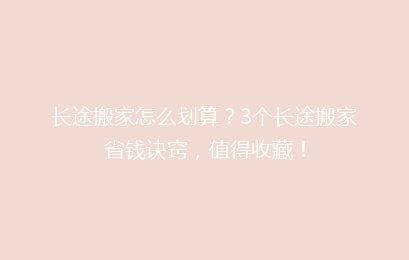 长途搬家怎么划算？3个长途搬家省钱诀窍，值得收藏！