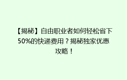 【揭秘】自由职业者如何轻松省下50%的快递费用?揭秘独家优惠攻略!