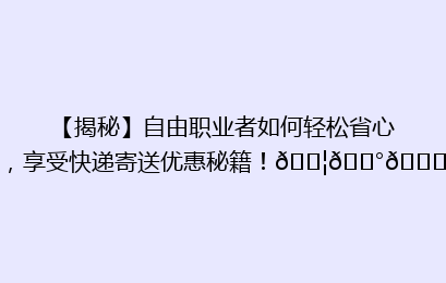 【揭秘】自由职业者如何轻松省心，享受快递寄送优惠秘籍！📦💰🔍