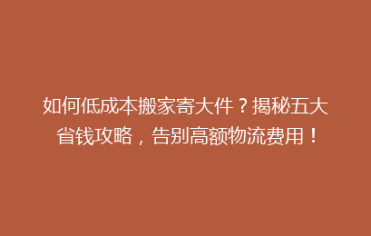 如何低成本搬家寄大件？揭秘五大省钱攻略，告别高额物流费用！