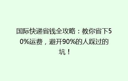国际快递省钱全攻略:教你省下50%运费,避开90%的人踩过的坑!