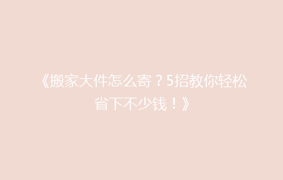 《搬家大件怎么寄？5招教你轻松省下不少钱！》