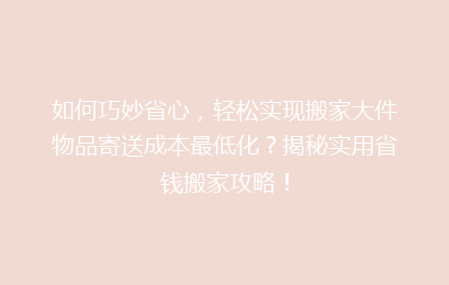 如何巧妙省心,轻松实现搬家大件物品寄送成本最低化?揭秘实用省钱搬家攻略!