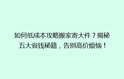 如何低成本攻略搬家寄大件？揭秘五大省钱秘籍，告别高价烦恼！