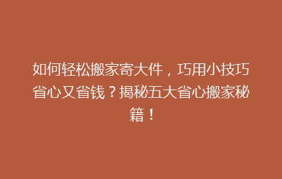 如何轻松搬家寄大件，巧用小技巧省心又省钱？揭秘五大省心搬家秘籍！