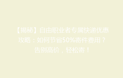 【揭秘】自由职业者专属快递优惠攻略：如何节省50%寄件费用？告别高价，轻松寄！