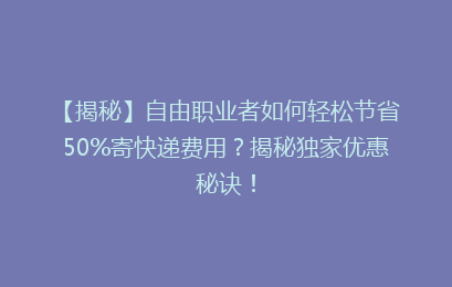 【揭秘】自由职业者如何轻松节省50%寄快递费用?揭秘独家优惠秘诀!