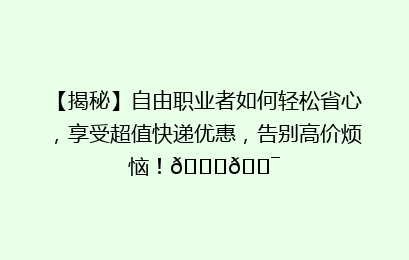 【揭秘】自由职业者如何轻松省心，享受超值快递优惠，告别高价烦恼！🚀🎯