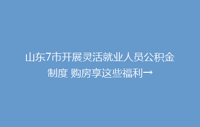 山东7市开展灵活就业人员公积金制度 购房享这些福利→
