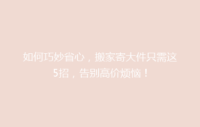 如何巧妙省心，搬家寄大件只需这5招，告别高价烦恼！