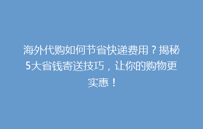 海外代购如何节省快递费用?揭秘5大省钱寄送技巧,让你的购物更实惠!