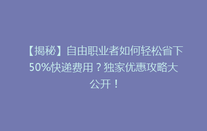 【揭秘】自由职业者如何轻松省下50%快递费用?独家优惠攻略大公开!