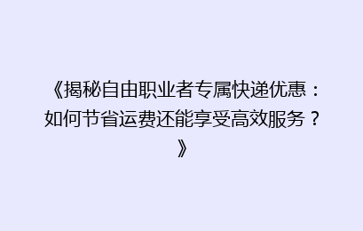 《揭秘自由职业者专属快递优惠：如何节省运费还能享受高效服务？》