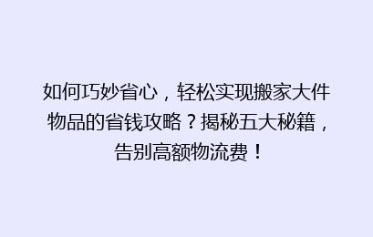 如何巧妙省心，轻松实现搬家大件物品的省钱攻略？揭秘五大秘籍，告别高额物流费！
