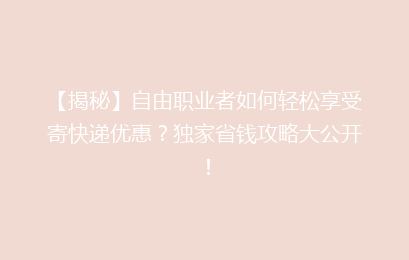 【揭秘】自由职业者如何轻松享受寄快递优惠？独家省钱攻略大公开！