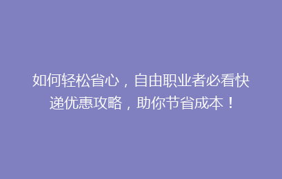 如何轻松省心，自由职业者必看快递优惠攻略，助你节省成本！