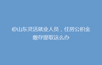 @山东灵活就业人员,住房公积金缴存提取这么办