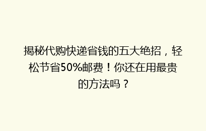 揭秘代购快递省钱的五大绝招，轻松节省50%邮费！你还在用最贵的方法吗？