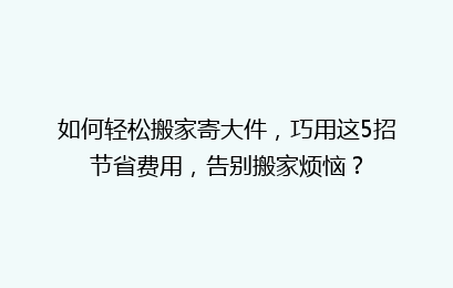 如何轻松搬家寄大件，巧用这5招节省费用，告别搬家烦恼？