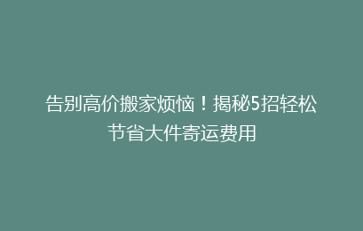 告别高价搬家烦恼！揭秘5招轻松节省大件寄运费用