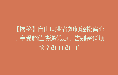 【揭秘】自由职业者如何轻松省心，享受超值快递优惠，告别寄送烦恼？📦💰