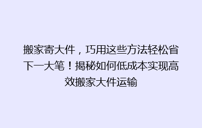 搬家寄大件,巧用这些方法轻松省下一大笔!揭秘如何低成本实现高效搬家大件运输