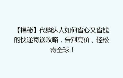 【揭秘】代购达人如何省心又省钱的快递寄送攻略，告别高价，轻松寄全球！