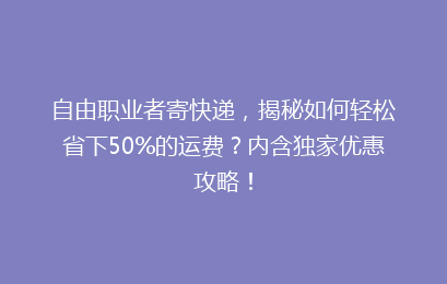 自由职业者寄快递，揭秘如何轻松省下50%的运费？内含独家优惠攻略！