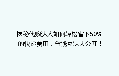 揭秘代购达人如何轻松省下50%的快递费用,省钱寄法大公开!
