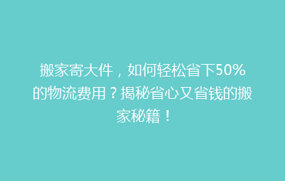 搬家寄大件,如何轻松省下50%的物流费用?揭秘省心又省钱的搬家秘籍!