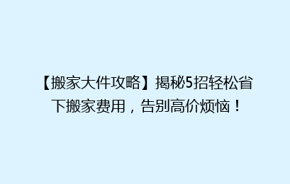 【搬家大件攻略】揭秘5招轻松省下搬家费用，告别高价烦恼！