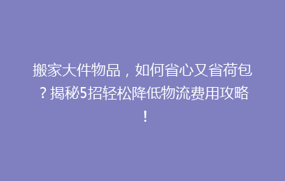 搬家大件物品，如何省心又省荷包？揭秘5招轻松降低物流费用攻略！